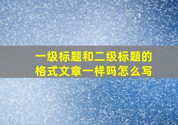 一级标题和二级标题的格式文章一样吗怎么写