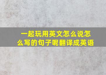 一起玩用英文怎么说怎么写的句子呢翻译成英语