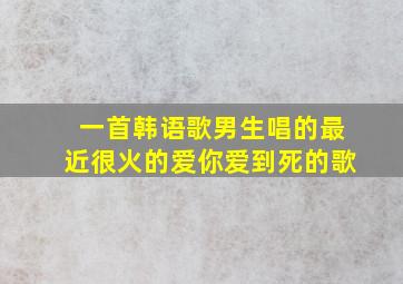 一首韩语歌男生唱的最近很火的爱你爱到死的歌