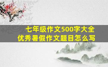 七年级作文500字大全优秀暑假作文题目怎么写