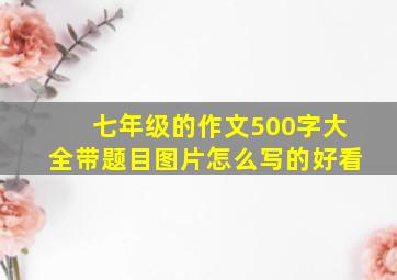 七年级的作文500字大全带题目图片怎么写的好看