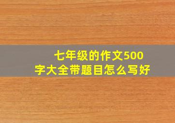 七年级的作文500字大全带题目怎么写好