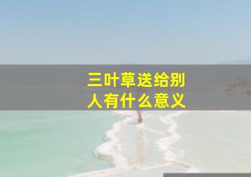 三叶草送给别人有什么意义