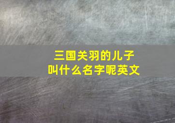 三国关羽的儿子叫什么名字呢英文