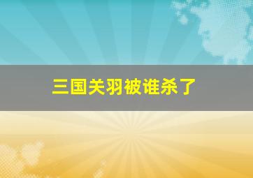 三国关羽被谁杀了