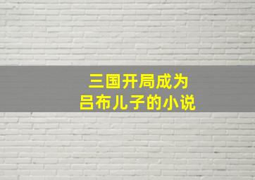 三国开局成为吕布儿子的小说