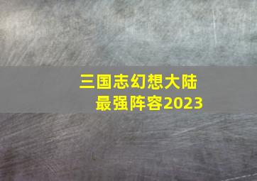 三国志幻想大陆最强阵容2023