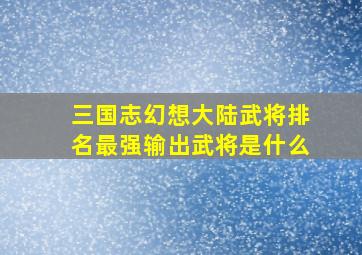 三国志幻想大陆武将排名最强输出武将是什么