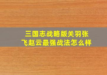 三国志战略版关羽张飞赵云最强战法怎么样