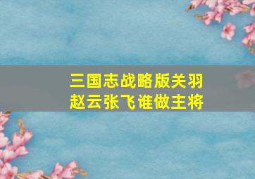 三国志战略版关羽赵云张飞谁做主将