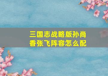 三国志战略版孙尚香张飞阵容怎么配