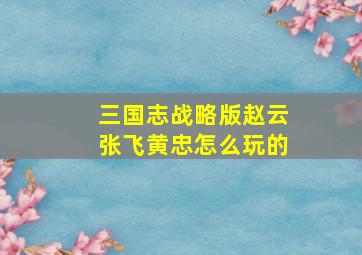 三国志战略版赵云张飞黄忠怎么玩的