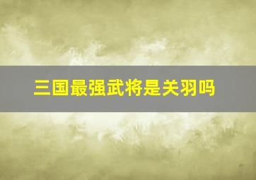 三国最强武将是关羽吗