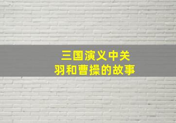 三国演义中关羽和曹操的故事