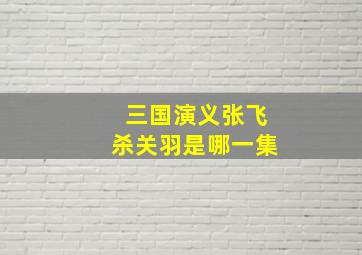 三国演义张飞杀关羽是哪一集