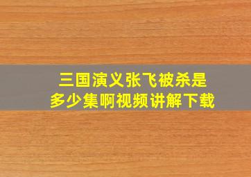 三国演义张飞被杀是多少集啊视频讲解下载