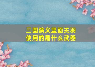 三国演义里面关羽使用的是什么武器