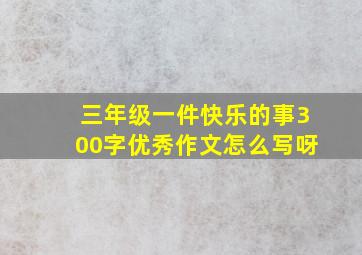 三年级一件快乐的事300字优秀作文怎么写呀