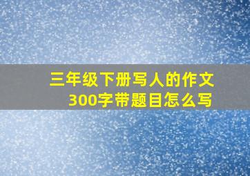 三年级下册写人的作文300字带题目怎么写