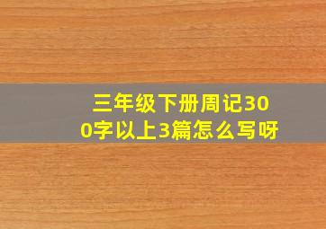 三年级下册周记300字以上3篇怎么写呀