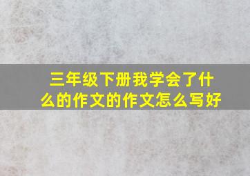 三年级下册我学会了什么的作文的作文怎么写好