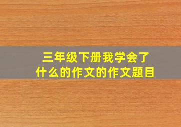 三年级下册我学会了什么的作文的作文题目