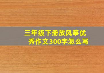 三年级下册放风筝优秀作文300字怎么写