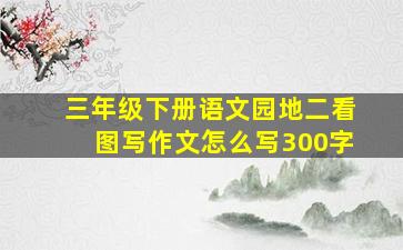 三年级下册语文园地二看图写作文怎么写300字