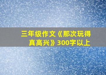 三年级作文《那次玩得真高兴》300字以上