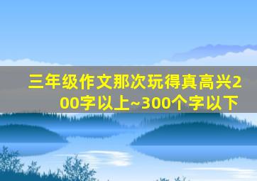 三年级作文那次玩得真高兴200字以上~300个字以下