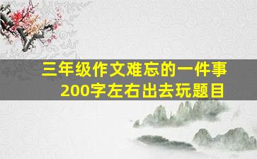 三年级作文难忘的一件事200字左右出去玩题目