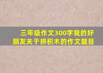 三年级作文300字我的好朋友关于拼积木的作文题目