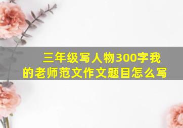 三年级写人物300字我的老师范文作文题目怎么写