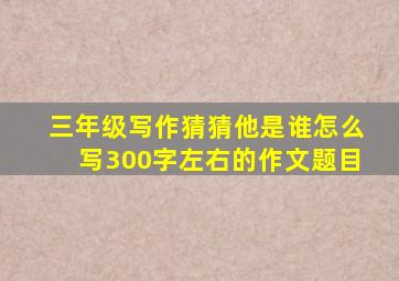 三年级写作猜猜他是谁怎么写300字左右的作文题目