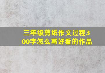 三年级剪纸作文过程300字怎么写好看的作品