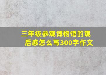 三年级参观博物馆的观后感怎么写300字作文