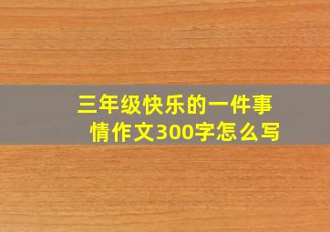 三年级快乐的一件事情作文300字怎么写