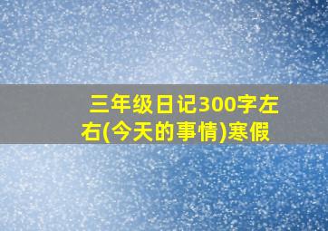 三年级日记300字左右(今天的事情)寒假