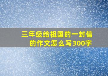 三年级给祖国的一封信的作文怎么写300字