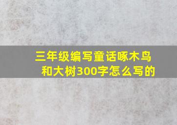 三年级编写童话啄木鸟和大树300字怎么写的