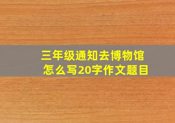 三年级通知去博物馆怎么写20字作文题目