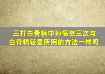 三打白骨精中孙悟空三次与白骨精较量所用的方法一样吗