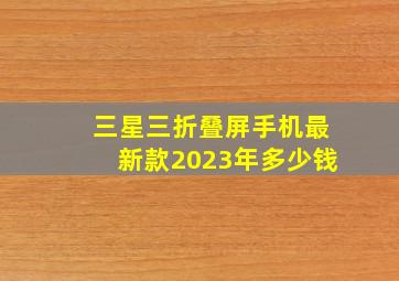 三星三折叠屏手机最新款2023年多少钱