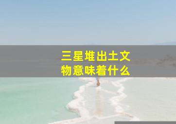 三星堆出土文物意味着什么