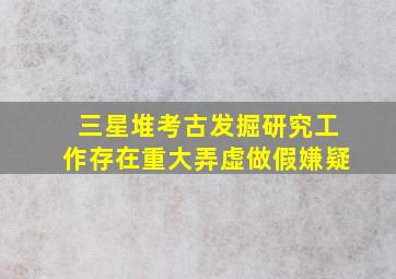 三星堆考古发掘研究工作存在重大弄虚做假嫌疑