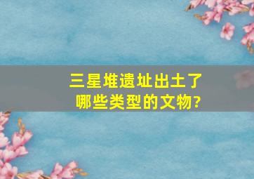 三星堆遗址出土了哪些类型的文物?