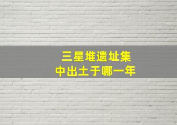 三星堆遗址集中出土于哪一年