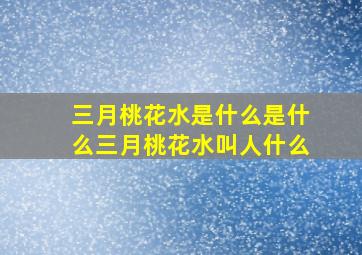 三月桃花水是什么是什么三月桃花水叫人什么