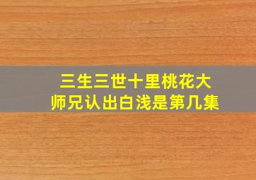 三生三世十里桃花大师兄认出白浅是第几集