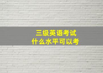 三级英语考试什么水平可以考